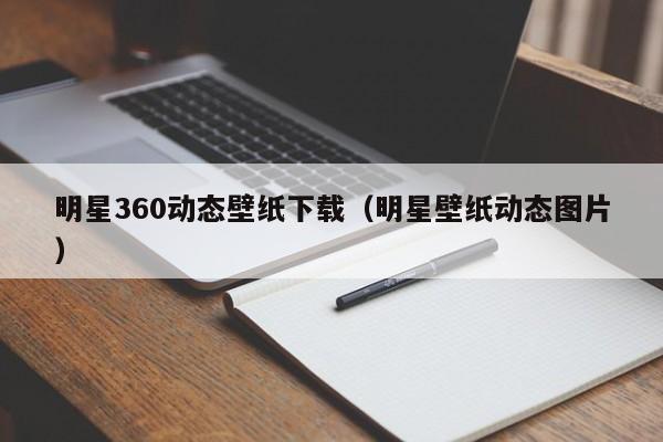 明星360动态壁纸下载（明星壁纸动态图片）