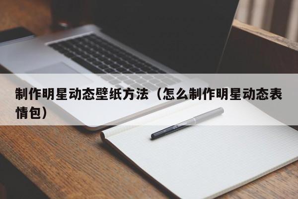 制作明星动态壁纸方法（怎么制作明星动态表情包）