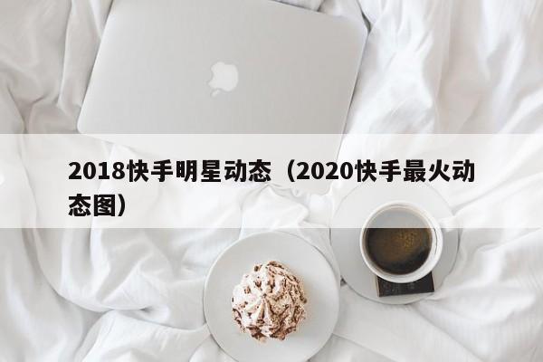 2018快手明星动态（2020快手最火动态图）