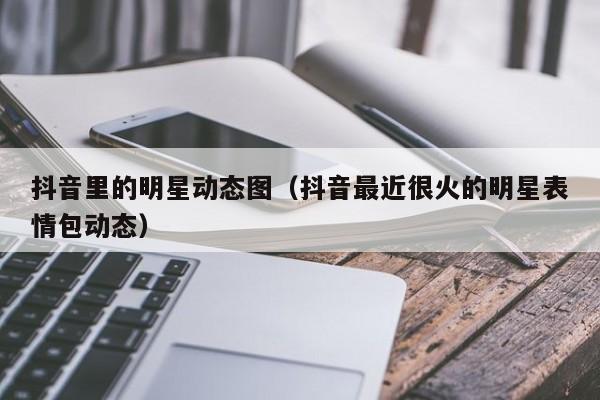 抖音里的明星动态图（抖音最近很火的明星表情包动态）