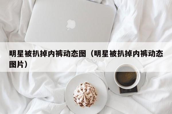 明星被扒掉内裤动态图（明星被扒掉内裤动态图片）