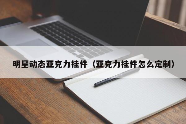 明星动态亚克力挂件(亚克力挂件怎么定制)